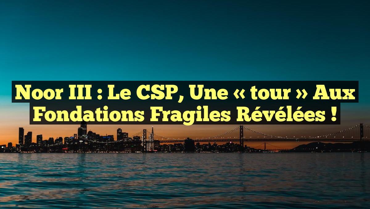 Noor III : Le CSP, une « tour » aux fondations fragiles révélées !